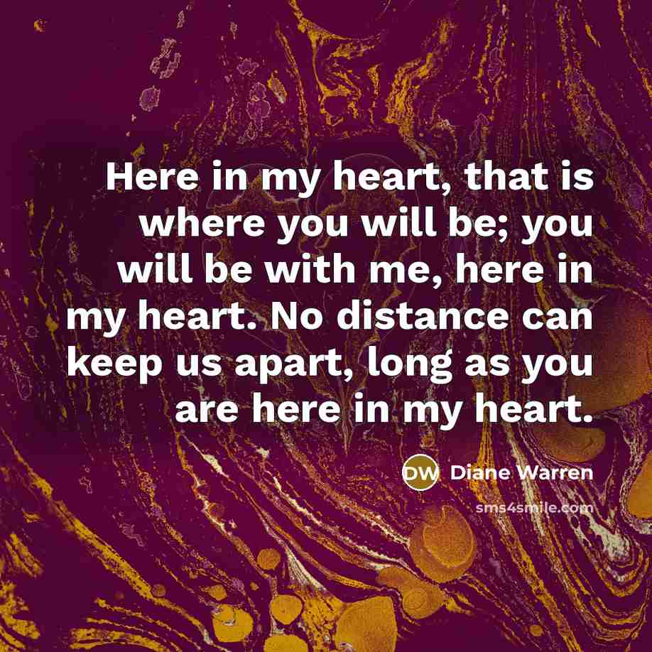 “Here in my heart, that is where you will be;…” quote by Diane Warren