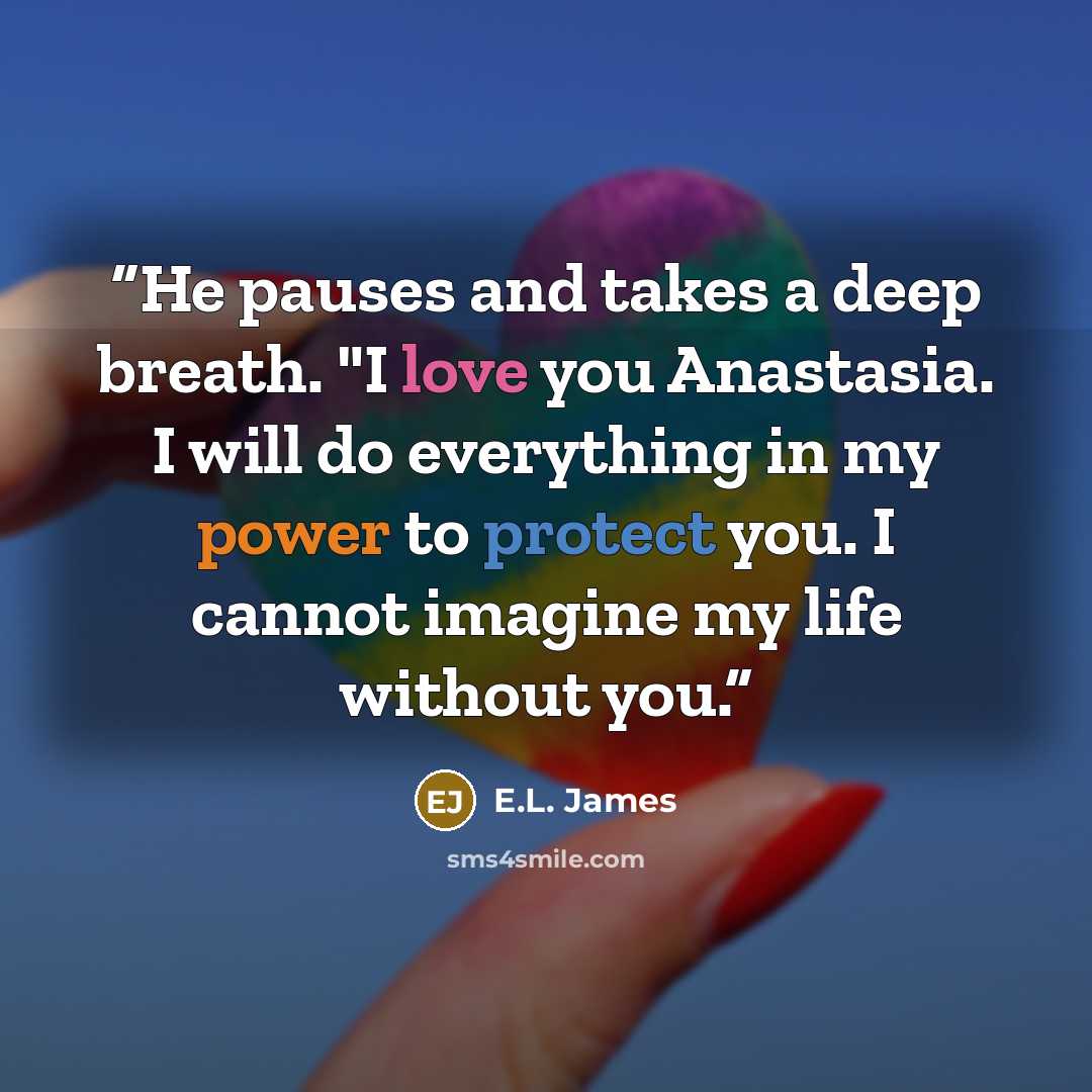 “He pauses and takes a deep breath. "I love you Anastasia. I will do everything in my power to protect you. I cannot imagine my life without you.” quote by E.L. James