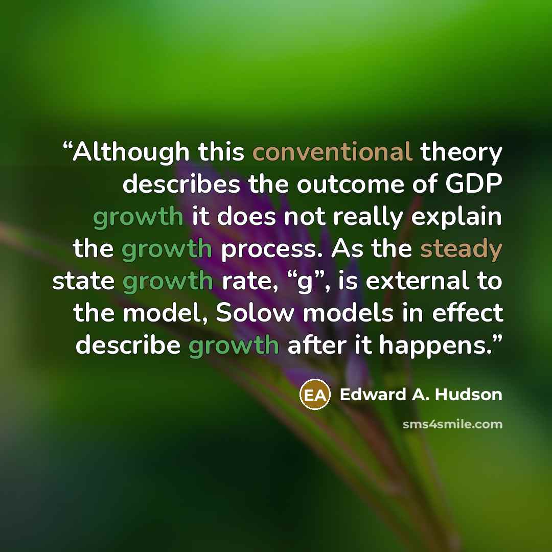 “Although this conventional theory describes the outcome of GDP growth it does not really explain the growth process. As the steady state growth rate, “g”, is external to the model, Solow models in effect describe growth after it happens.” quote by Edward A. Hudson