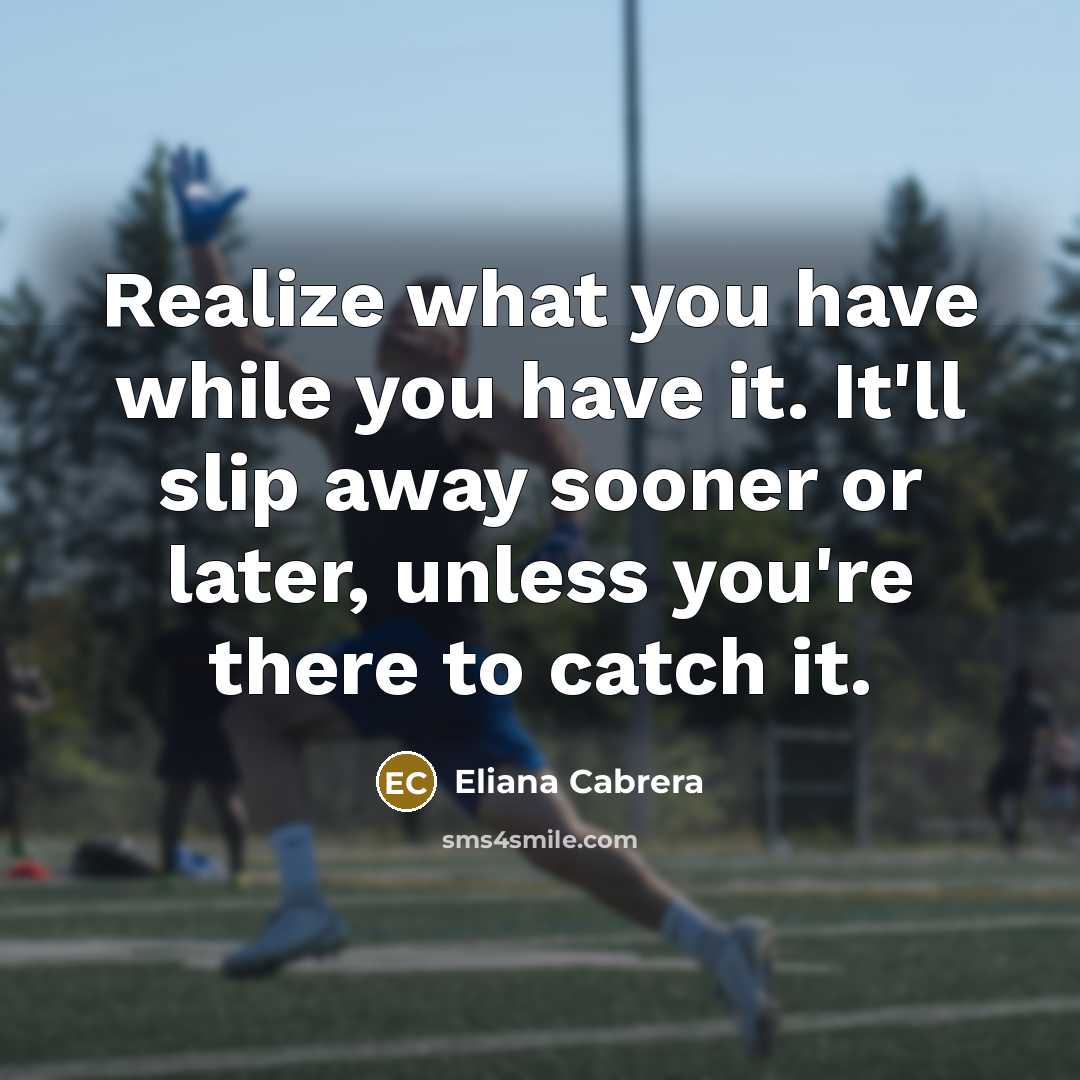 “Realize what you have while you have it. It'll slip away sooner or later, unless you're there to catch it.” quote by Eliana Cabrera