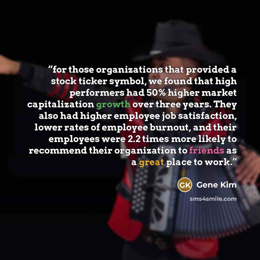 “for those organizations that provided a stock ticker symbol, we found that high performers had 50% higher market capitalization growth over three years. They also had higher employee job satisfaction, lower rates of employee burnout, and their employees were 2.2 times more likely to recommend…” quote by Gene Kim