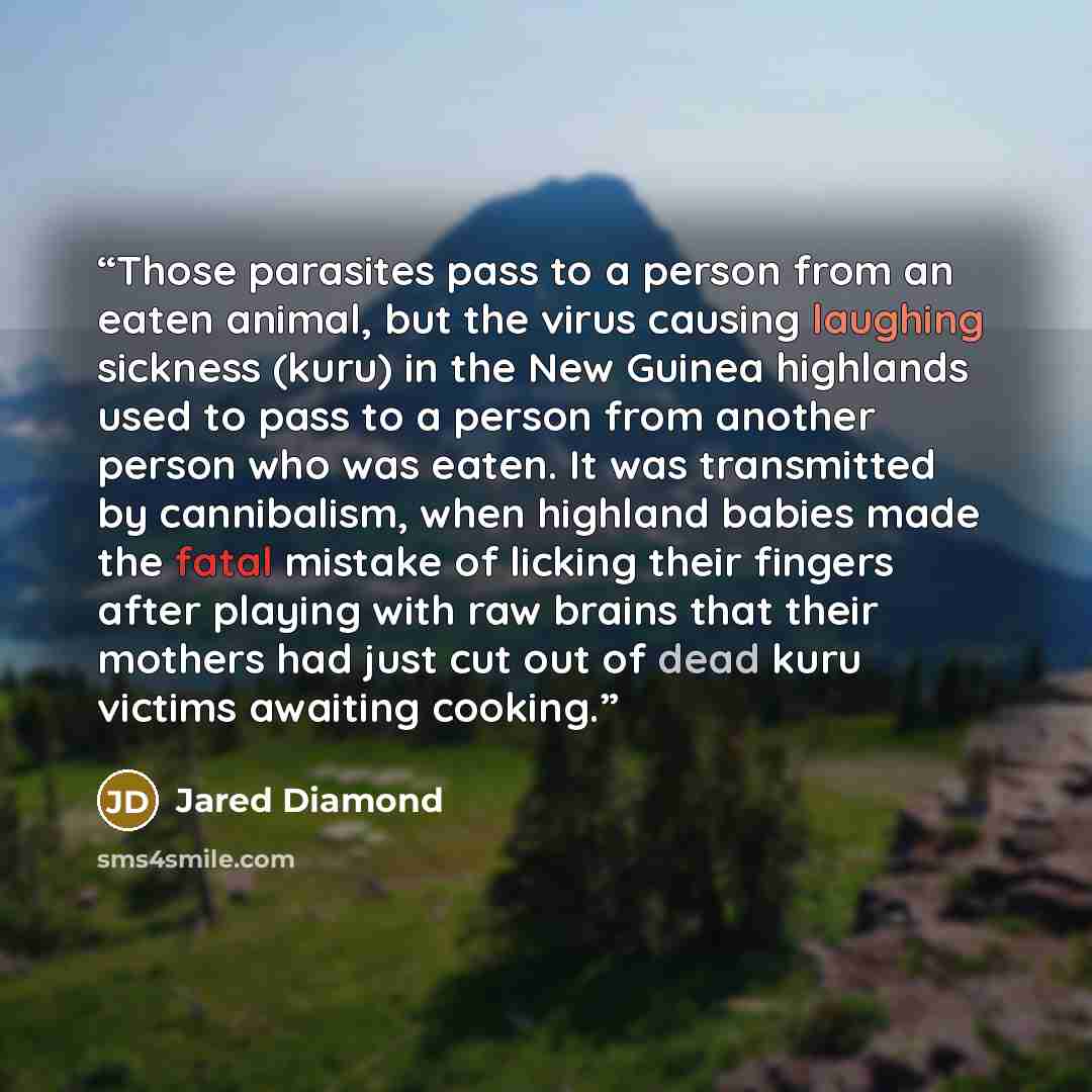 “Those parasites pass to a person from an eaten animal, but the virus causing laughing sickness (kuru) in the New Guinea highlands used to pass to a person from another person who was eaten. It was transmitted by cannibalism, when highland babies made the fatal mistake of licking their fingers…” quote by Jared Diamond