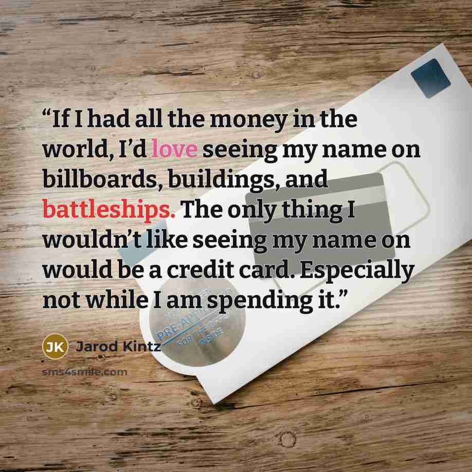 “If I had all the money in the world, I’d love seeing my name on billboards, buildings, and battleships. The only thing I wouldn’t like seeing my name on would be a credit card. Especially not while I am spending it.” quote by Jarod Kintz