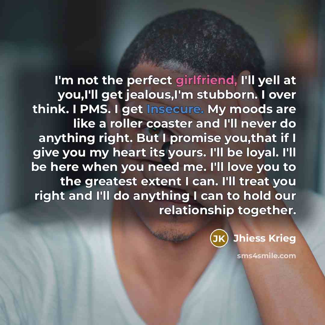 “I'm not the perfect girlfriend, I'll yell at you,I'll get jealous,I'm stubborn. I over think. I PMS. I get Insecure. My moods are like a roller coaster and I'll never do anything right. But I promise you,that if I give you my heart its yours. I'll be loyal. I'll be here when you need me. I'll love…” quote by Jhiess Krieg