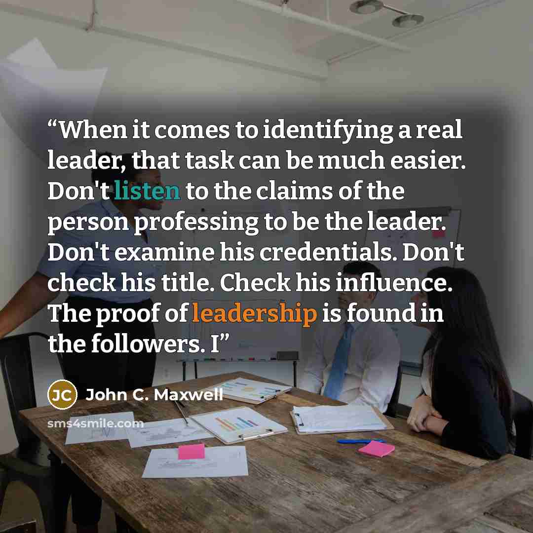 “When it comes to identifying a real leader, that task can be much easier. Don't listen to the claims of the person professing to be the leader. Don't examine his credentials. Don't check his title. Check his influence. The proof of leadership is found in the followers. I” quote by John C. Maxwell