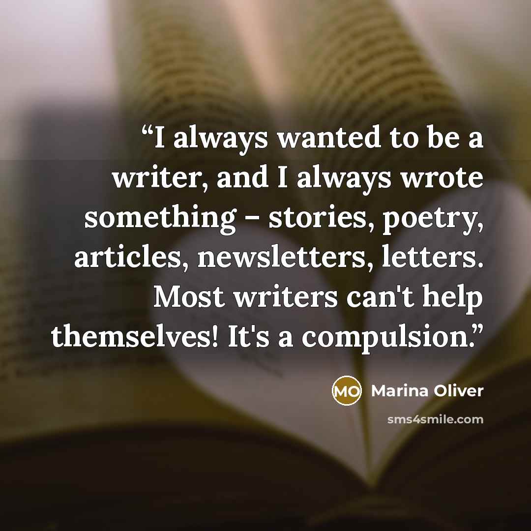 “I always wanted to be a writer, and I always wrote something – stories, poetry, articles, newsletters, letters. Most writers can't help themselves! It's a compulsion.” quote by Marina Oliver