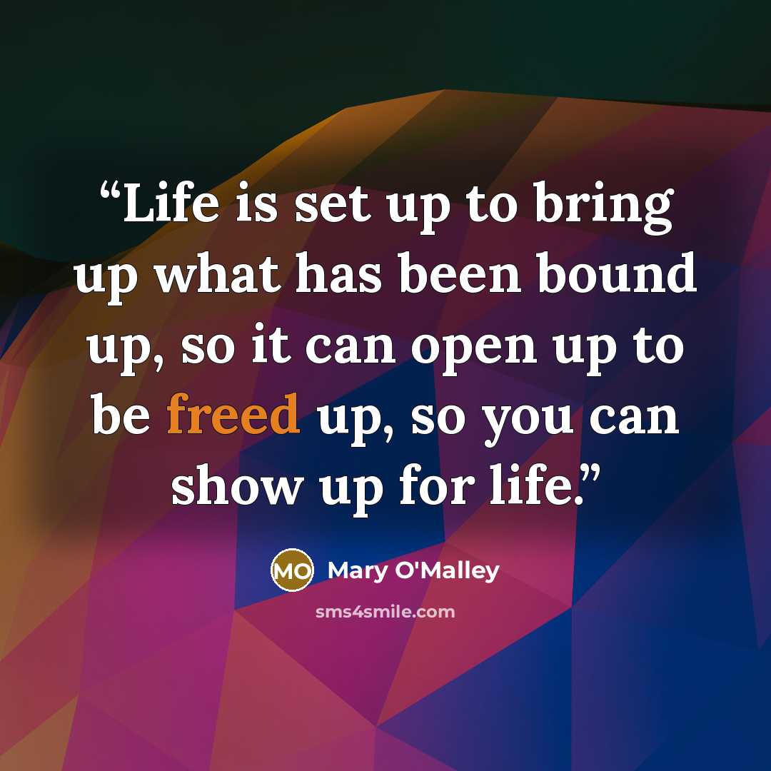 “Life is set up to bring up what has been bound up, so it can open up to be freed up, so you can show up for life.” quote by Mary O'Malley
