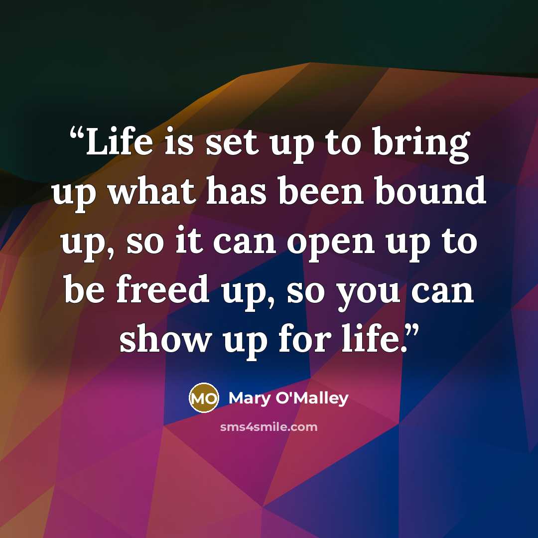 “Life is set up to bring up what has been bound up, so it can open up to be freed up, so you can show up for life.” quote by Mary O'Malley