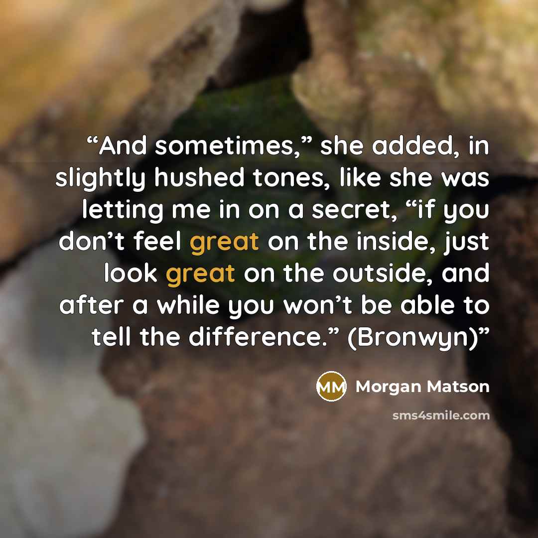 “And sometimes,” she added, in slightly hushed tones, like she was letting me in on a secret, “if you don’t feel great on the inside, just look great on the outside, and after a while you won’t be able to tell the difference.” (Bronwyn)” quote by Morgan Matson