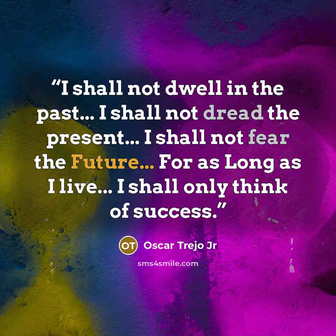 “I shall not dwell in the past... I shall not dread the present... I shall not fear the Future... For as Long as I live... I shall only think of success.” quote by Oscar Trejo Jr
