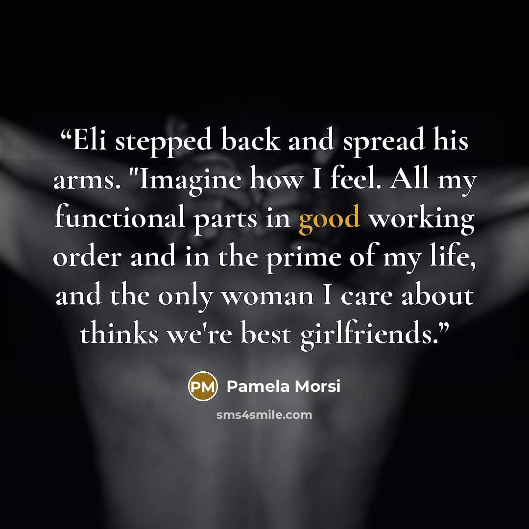 “Eli stepped back and spread his arms. "Imagine how I feel. All my functional parts in good working order and in the prime of my life, and the only woman I care about thinks we're best girlfriends.” quote by Pamela Morsi