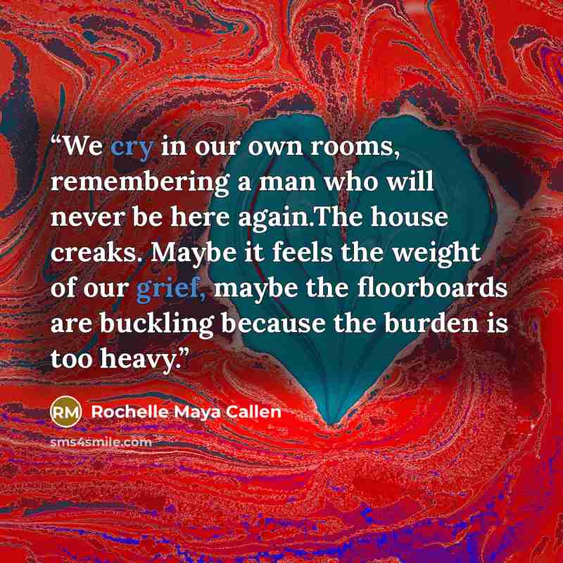 “We cry in our own rooms, remembering a man who will never be here again.The house creaks. Maybe it feels the weight of our grief, maybe the floorboards are buckling because the burden is too heavy.” quote by Rochelle Maya Callen