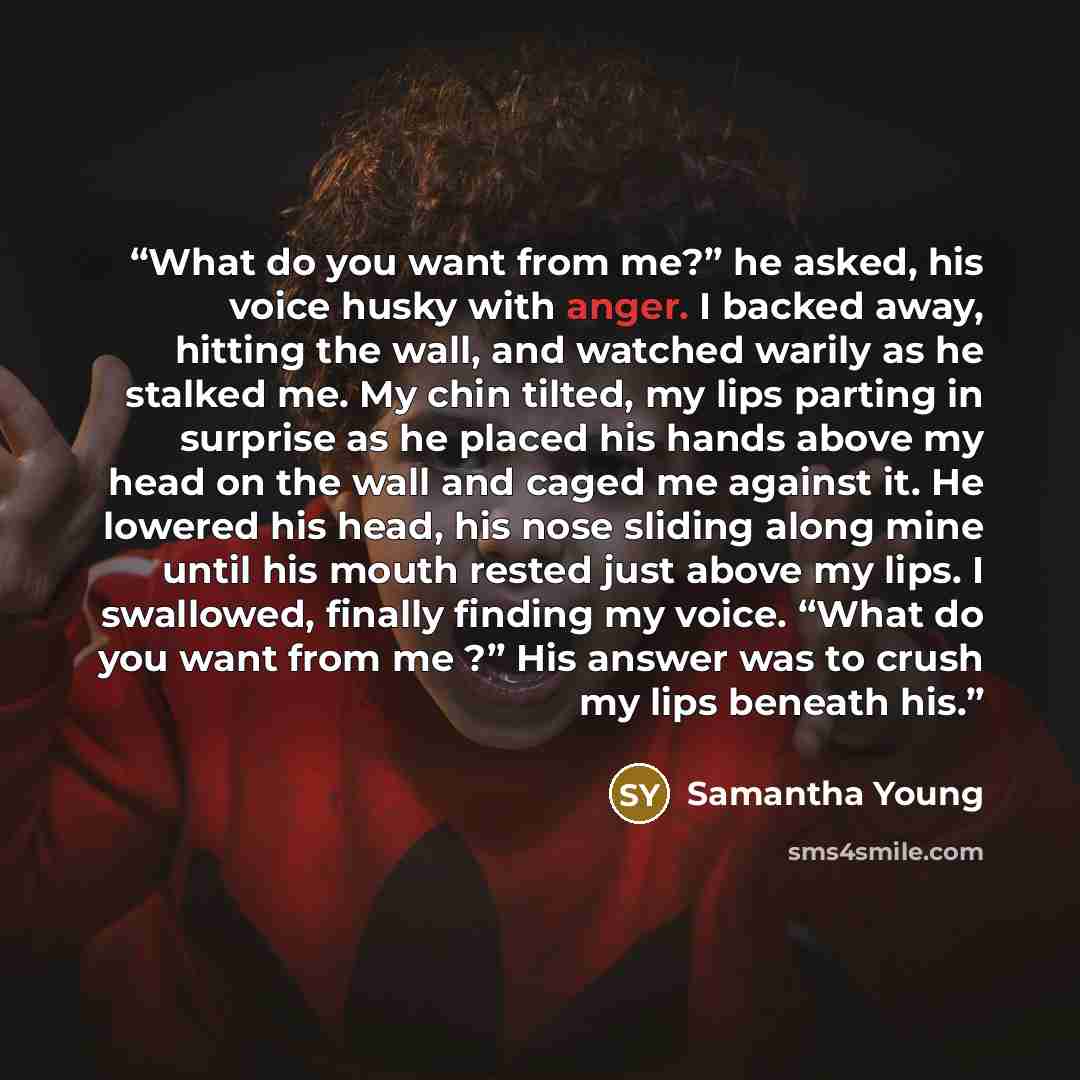 “What do you want from me?” he asked, his voice husky with anger. I backed away, hitting the wall, and watched warily as he stalked me. My chin tilted, my lips parting in surprise as he placed his hands above my head on the wall and caged me against it. He lowered his head, his nose sliding along…” quote by Samantha Young