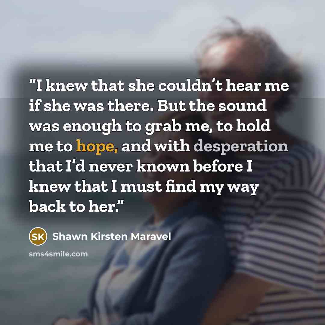 “I knew that she couldn’t hear me if she was there. But the sound was enough to grab me, to hold me to hope, and with desperation that I’d never known before I knew that I must find my way back to her.” quote by Shawn Kirsten Maravel