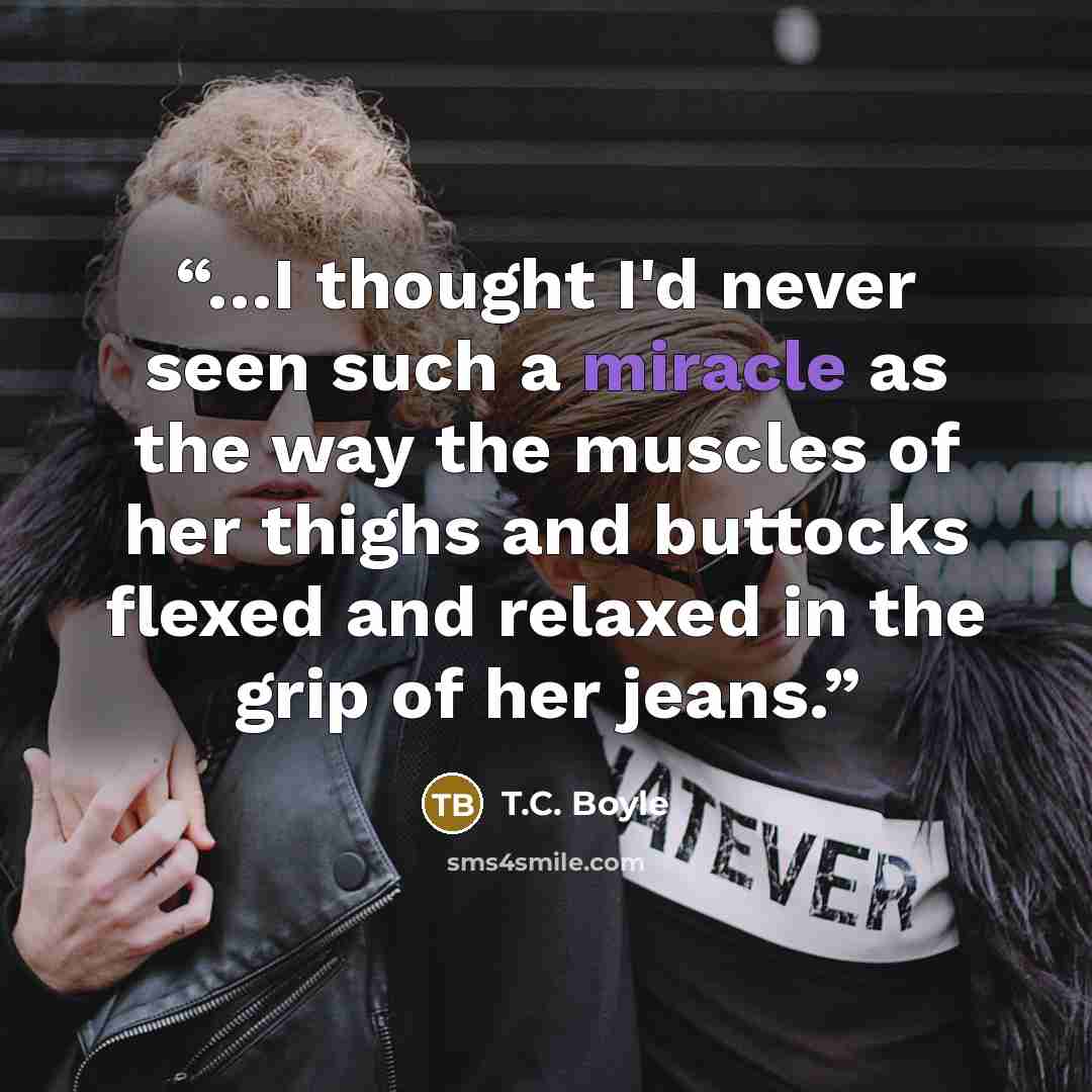 “…I thought I'd never seen such a miracle as the way the muscles of her thighs and buttocks flexed and relaxed in the grip of her jeans.” quote by T.C. Boyle