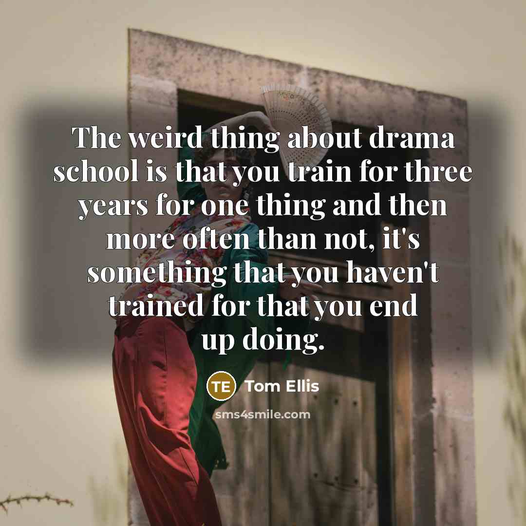 “The weird thing about drama school is that you train for three years for one thing and then more often than not, it's something that you haven't trained for that you end up doing.” quote by Tom Ellis