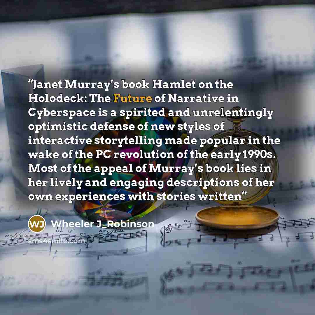 “Janet Murray’s book Hamlet on the Holodeck: The Future of Narrative in Cyberspace is a spirited and unrelentingly optimistic defense of new styles of interactive storytelling made popular in the wake of the PC revolution of the early 1990s. Most of the appeal of Murray’s book lies in her lively…” quote by Wheeler J_Robinson