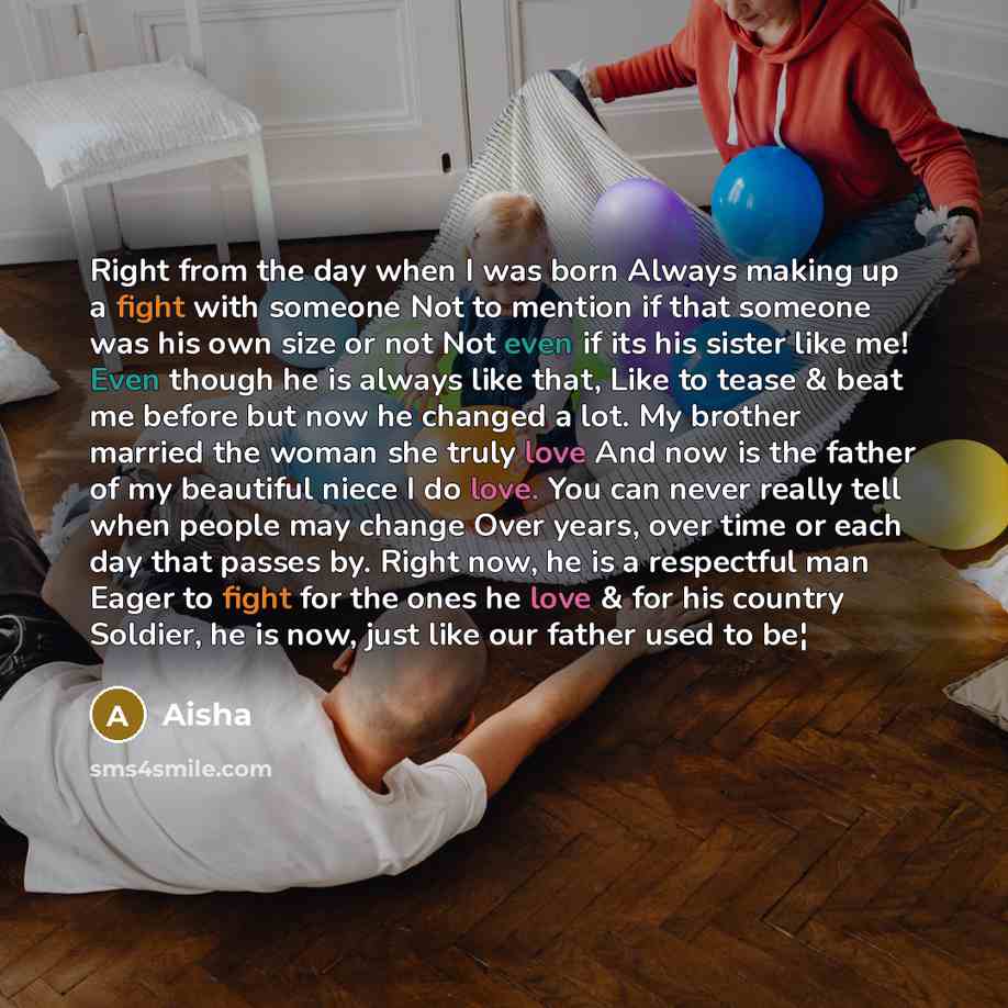 “Right from the day when I was born Always making up a fight with someone Not to mention if that someone was his own size or not Not even if its his sister like me! Even though he is always like that, Like to tease & beat me before but now he changed a lot. My brother married the woman she truly…” quote by Aisha