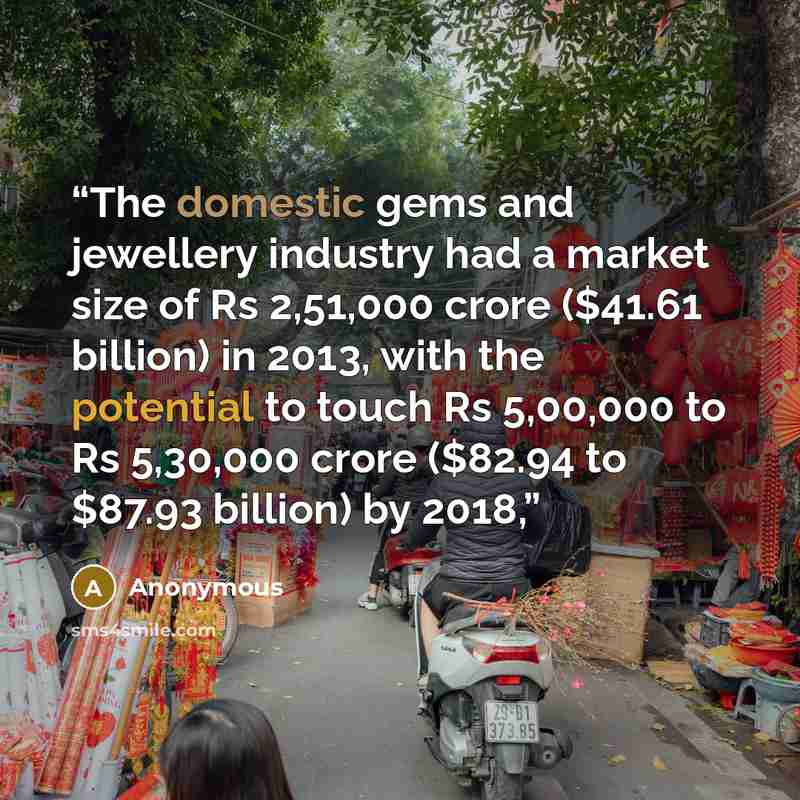 “The domestic gems and jewellery industry had a market size of Rs 2,51,000 crore ($41.61 billion) in 2013, with the potential to touch Rs 5,00,000 to Rs 5,30,000 crore ($82.94 to $87.93 billion) by 2018,” quote by Anonymous
