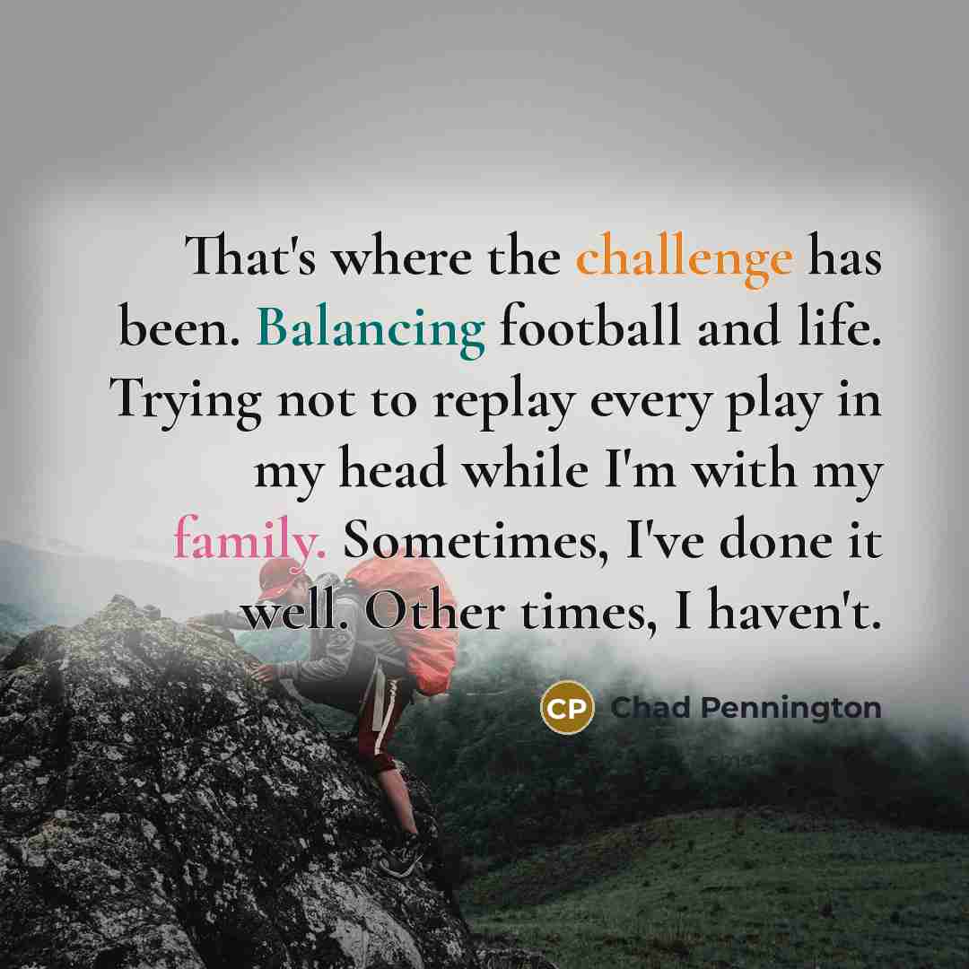 “That's where the challenge has been. Balancing football and life. Trying not to replay every play in my head while I'm with my family. Sometimes, I've done it well. Other times, I haven't.” quote by Chad Pennington