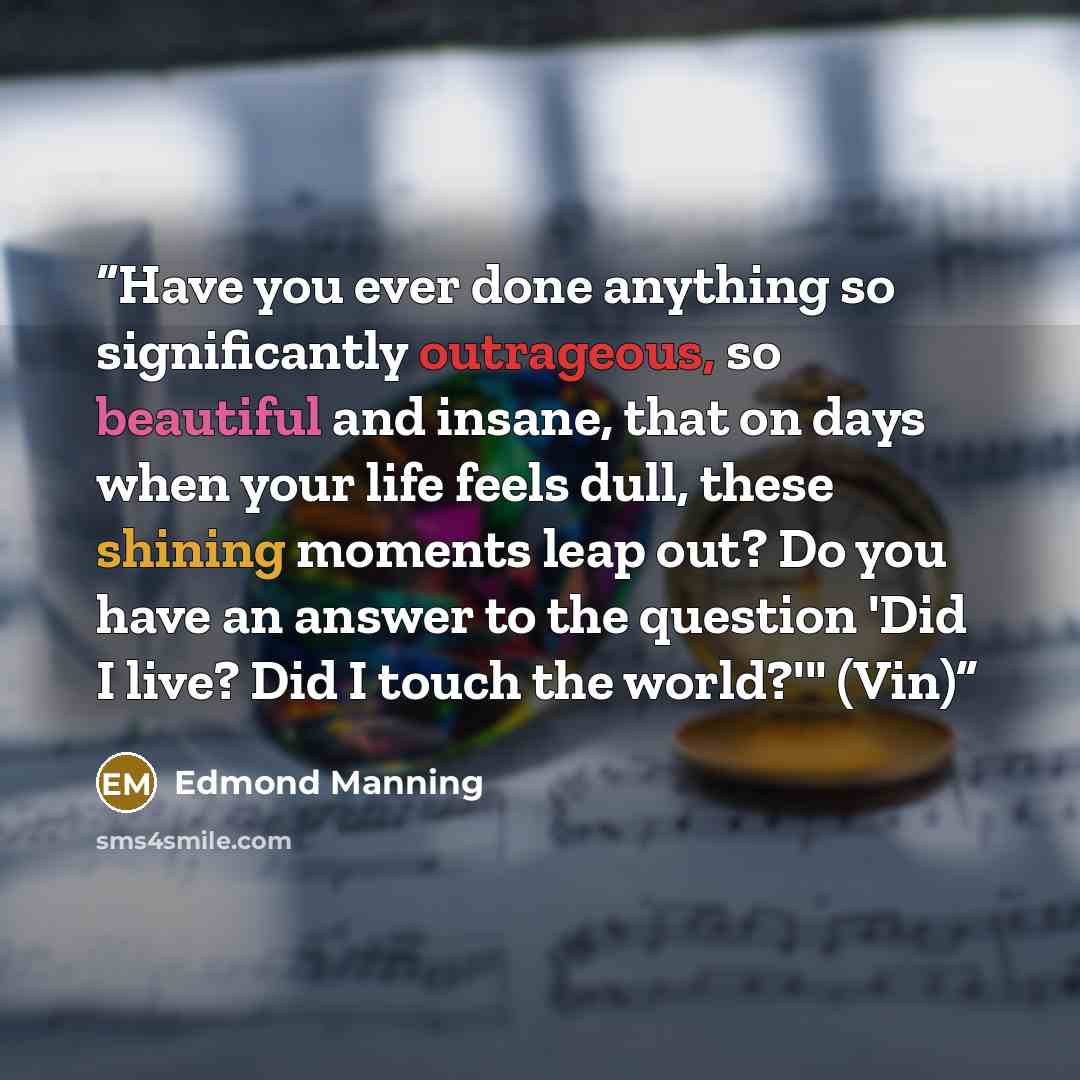 “Have you ever done anything so significantly outrageous, so beautiful and insane, that on days when your life feels dull, these shining moments leap out? Do you have an answer to the question 'Did I live? Did I touch the world?'" (Vin)” quote by Edmond Manning
