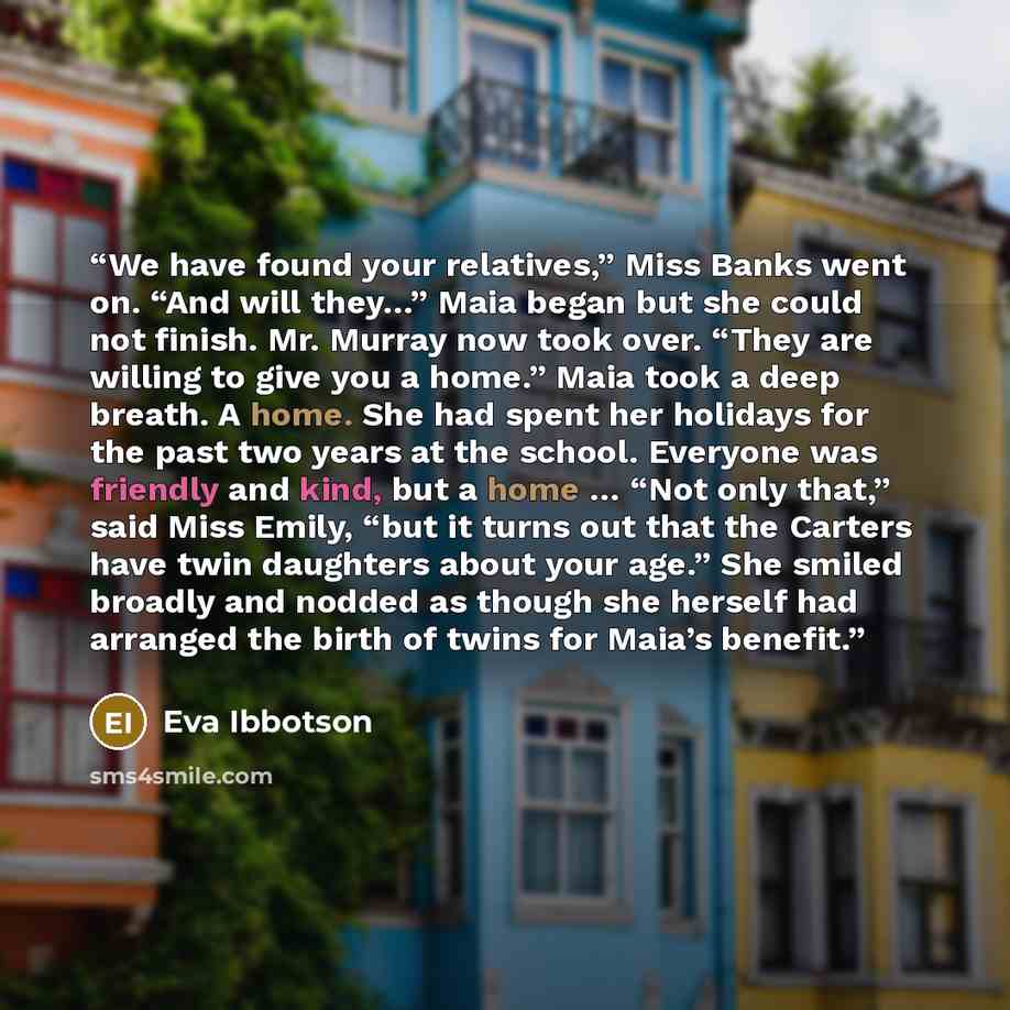 “We have found your relatives,” Miss Banks went on. “And will they…” Maia began but she could not finish. Mr. Murray now took over. “They are willing to give you a home.” Maia took a deep breath. A home. She had spent her holidays for the past two years at the school. Everyone was friendly and…” quote by Eva Ibbotson