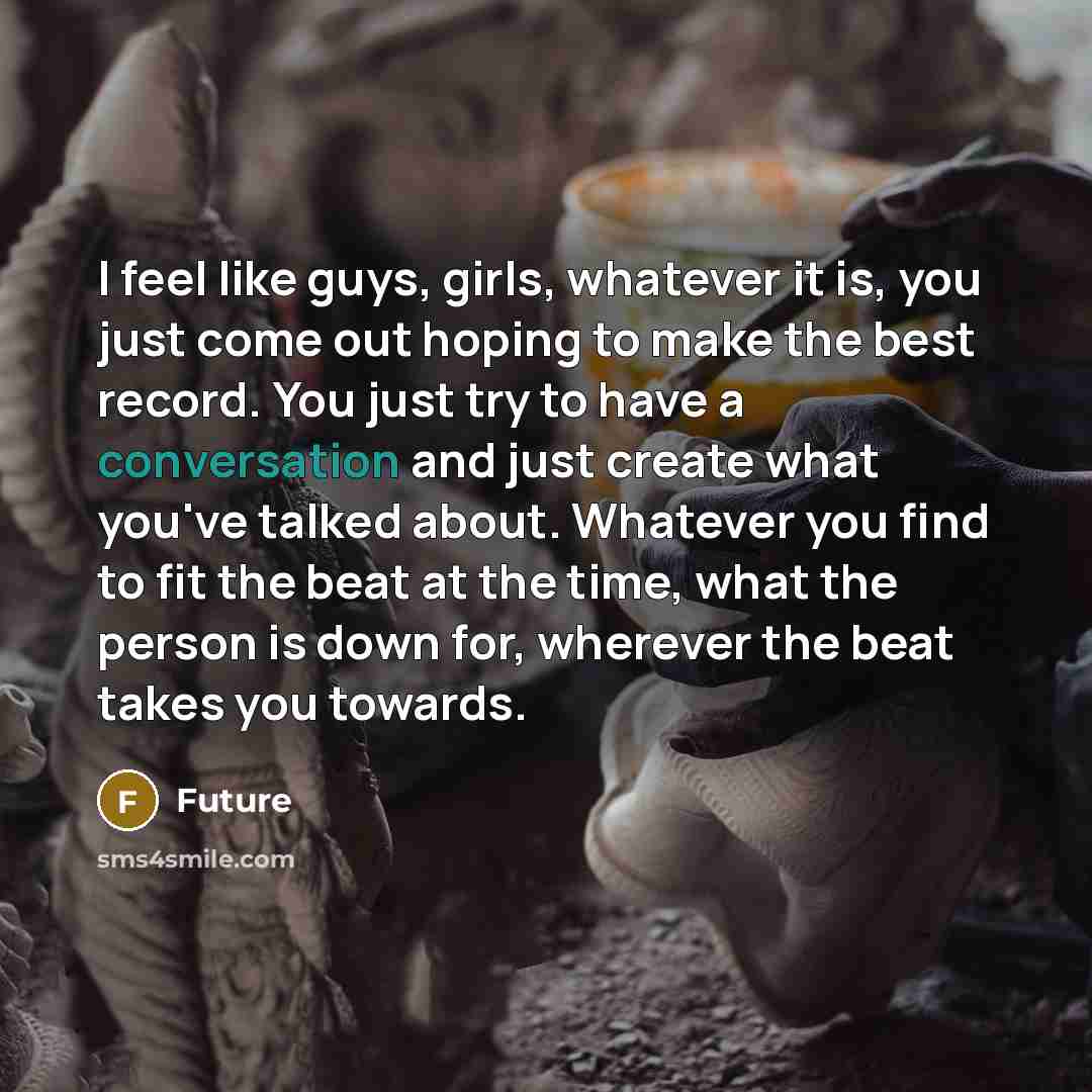 “I feel like guys, girls, whatever it is, you just come out hoping to make the best record. You just try to have a conversation and just create what you've talked about. Whatever you find to fit the beat at the time, what the person is down for, wherever the beat takes you towards.” quote by Future