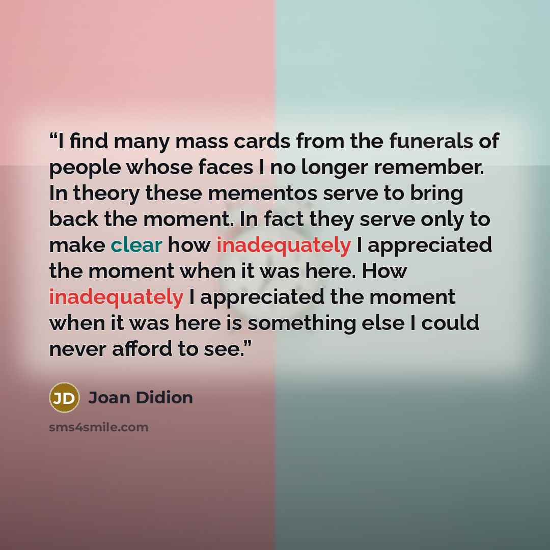 “I find many mass cards from the funerals of people whose faces I no longer remember. In theory these mementos serve to bring back the moment. In fact they serve only to make clear how inadequately I appreciated the moment when it was here. How inadequately I appreciated the moment when it was here…” quote by Joan Didion