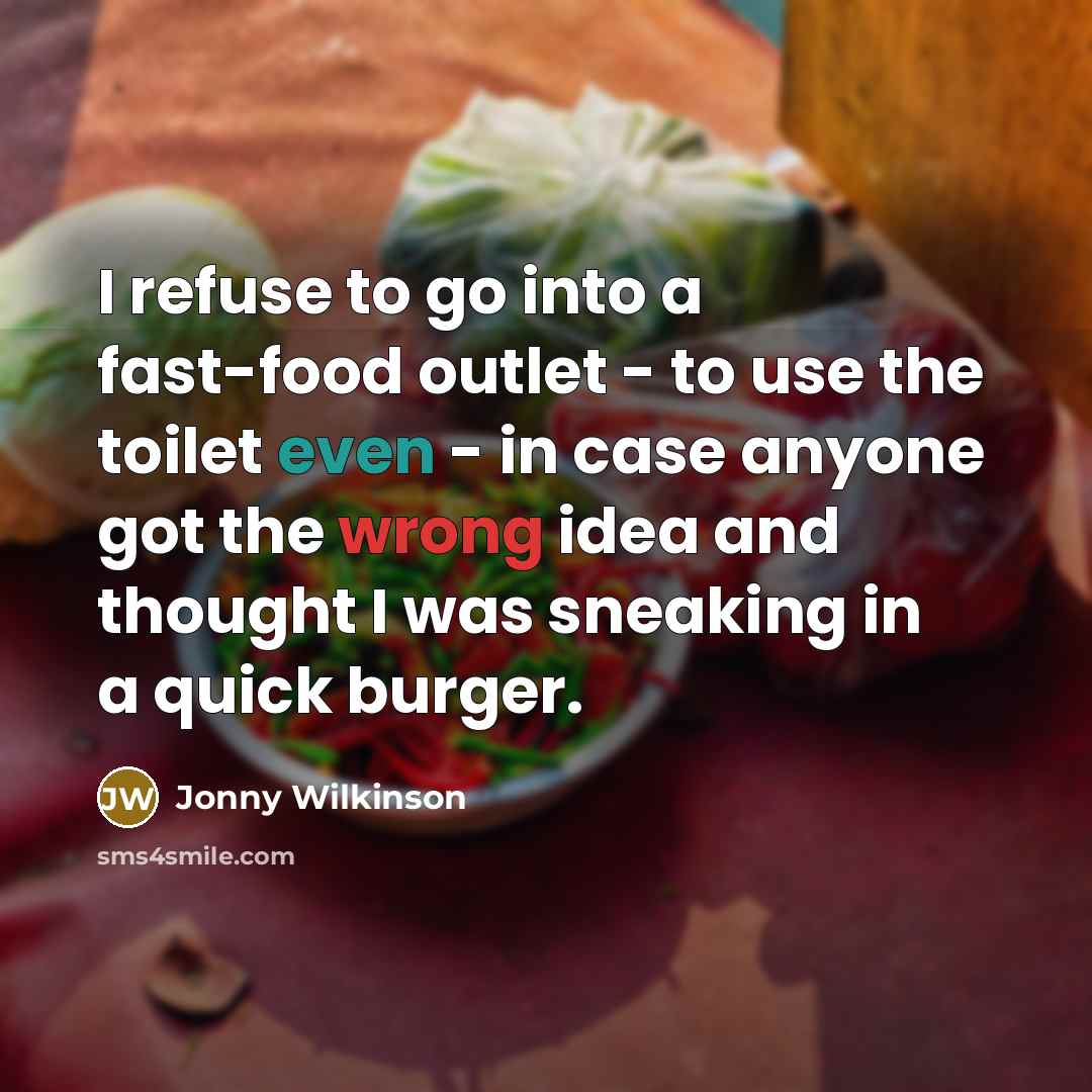 “I refuse to go into a fast-food outlet - to use the toilet even - in case anyone got the wrong idea and thought I was sneaking in a quick burger.” quote by Jonny Wilkinson