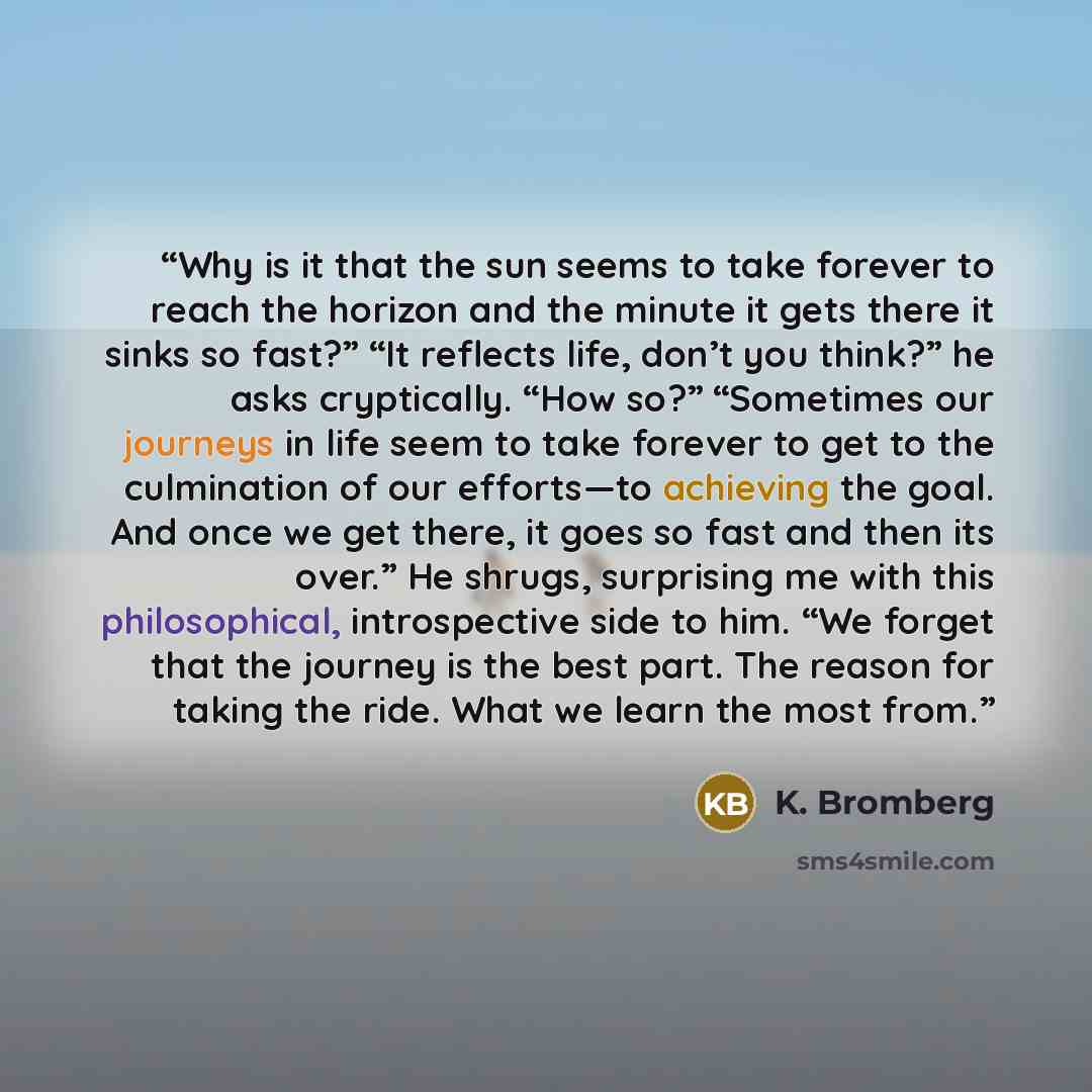 “Why is it that the sun seems to take forever to reach the horizon and the minute it gets there it sinks so fast?” “It reflects life, don’t you think?” he asks cryptically. “How so?” “Sometimes our journeys in life seem to take forever to get to the culmination of our efforts—to achieving the goal…” quote by K. Bromberg