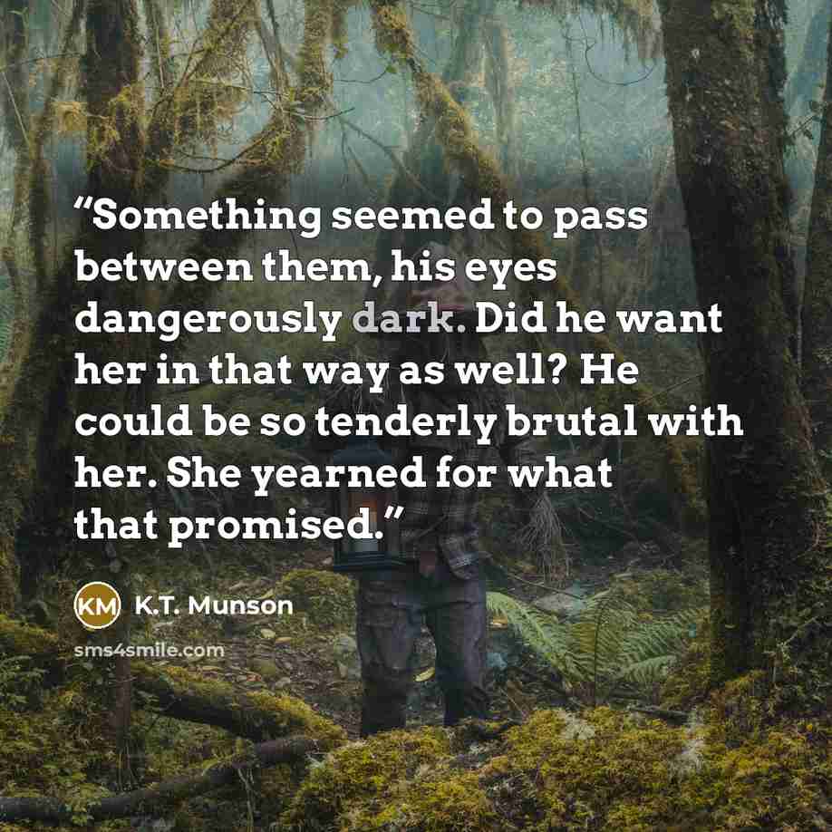 “Something seemed to pass between them, his eyes dangerously dark. Did he want her in that way as well? He could be so tenderly brutal with her. She yearned for what that promised.” quote by K.T. Munson