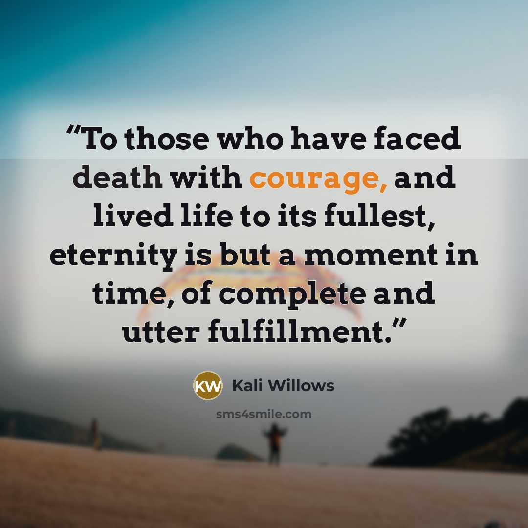 “To those who have faced death with courage, and lived life to its fullest, eternity is but a moment in time, of complete and utter fulfillment.” quote by Kali Willows