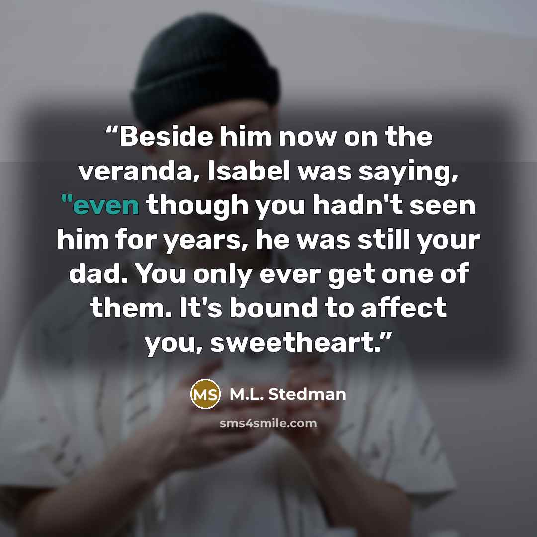 “Beside him now on the veranda, Isabel was saying, "even though you hadn't seen him for years, he was still your dad. You only ever get one of them. It's bound to affect you, sweetheart.” quote by M.L. Stedman