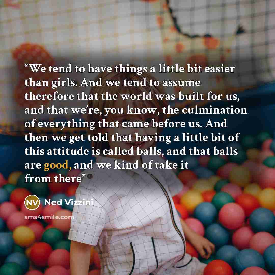 “We tend to have things a little bit easier than girls. And we tend to assume therefore that the world was built for us, and that we’re, you know, the culmination of everything that came before us. And then we get told that having a little bit of this attitude is called balls, and that balls are…” quote by Ned Vizzini