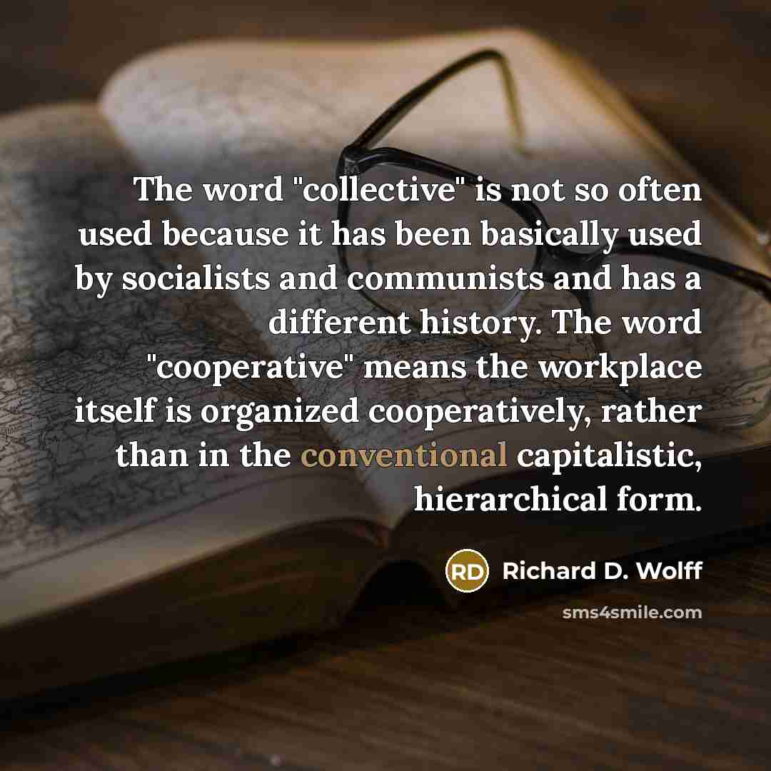 “The word "collective" is not so often used because it has been basically used by socialists and communists and has a different history. The word "cooperative" means the workplace itself is organized cooperatively, rather than in the conventional capitalistic, hierarchical form.” quote by Richard D. Wolff