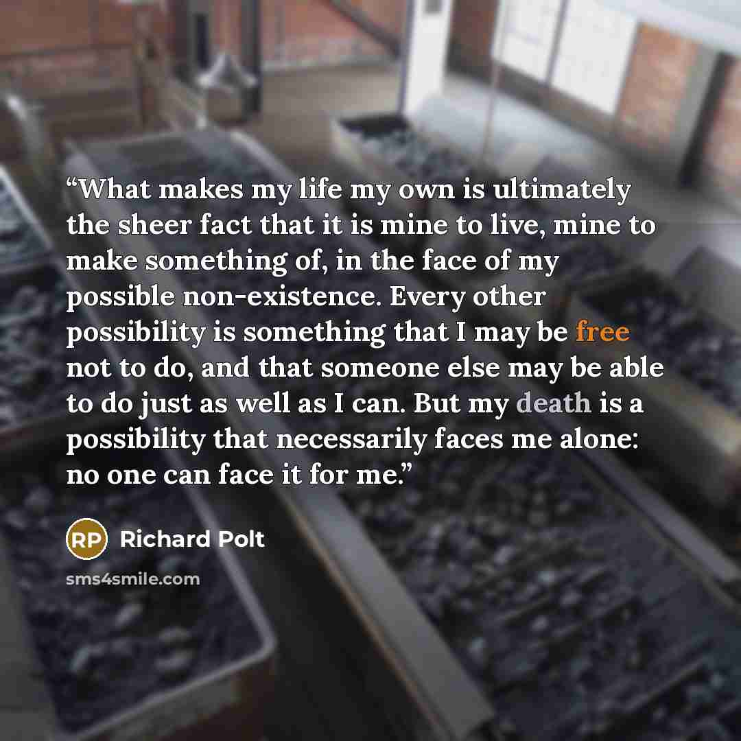 “What makes my life my own is ultimately the sheer fact that it is mine to live, mine to make something of, in the face of my possible non-existence. Every other possibility is something that I may be free not to do, and that someone else may be able to do just as well as I can. But my death is a…” quote by Richard Polt