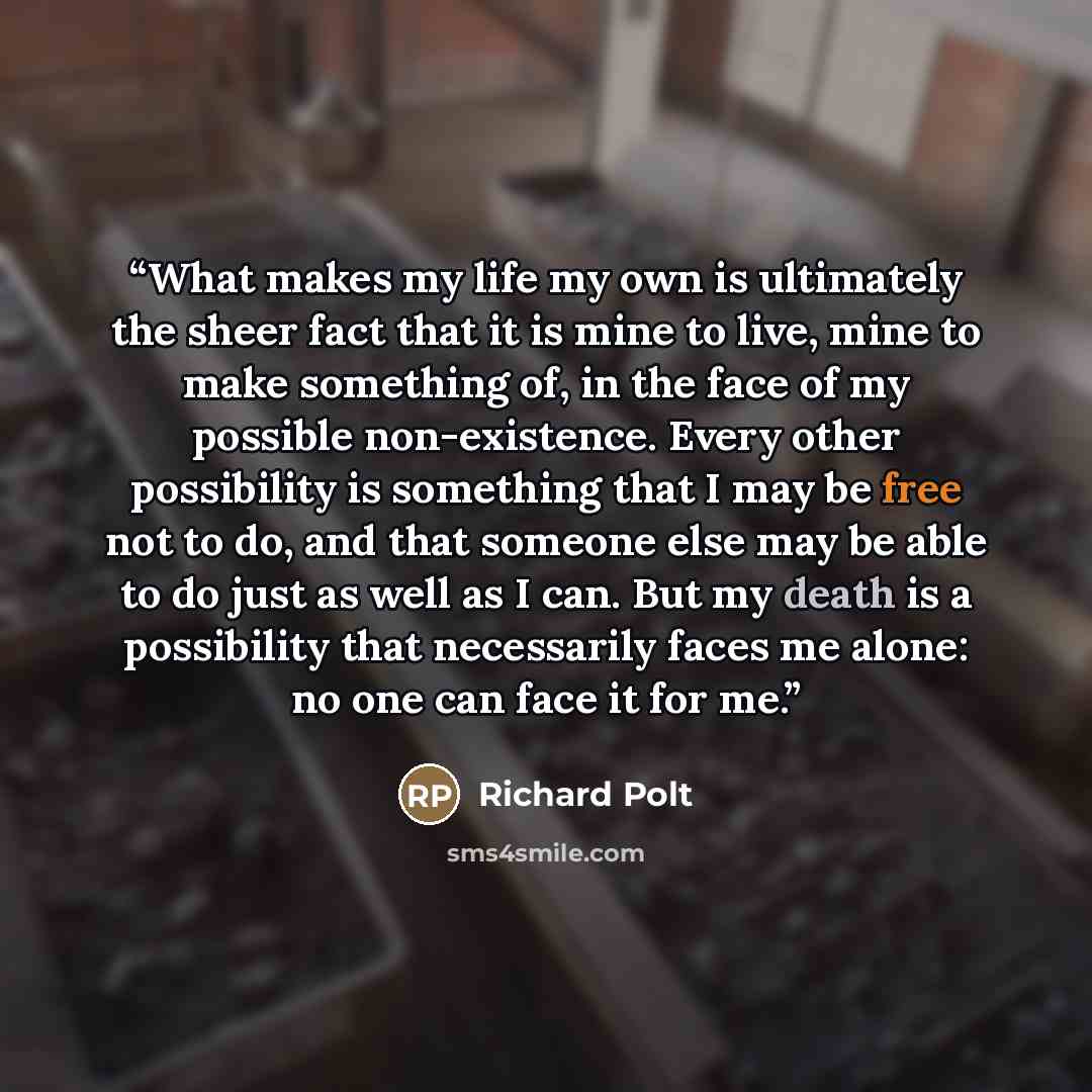 “What makes my life my own is ultimately the sheer fact that it is mine to live, mine to make something of, in the face of my possible non-existence. Every other possibility is something that I may be free not to do, and that someone else may be able to do just as well as I can. But my death is a…” quote by Richard Polt
