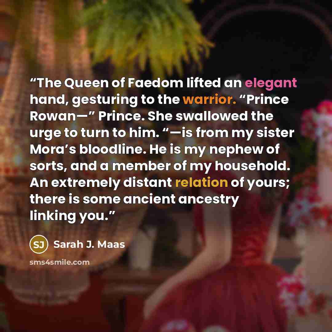 “The Queen of Faedom lifted an elegant hand, gesturing to the warrior. “Prince Rowan—” Prince. She swallowed the urge to turn to him. “—is from my sister Mora’s bloodline. He is my nephew of sorts, and a member of my household. An extremely distant relation of yours; there is some ancient ancestry…” quote by Sarah J. Maas