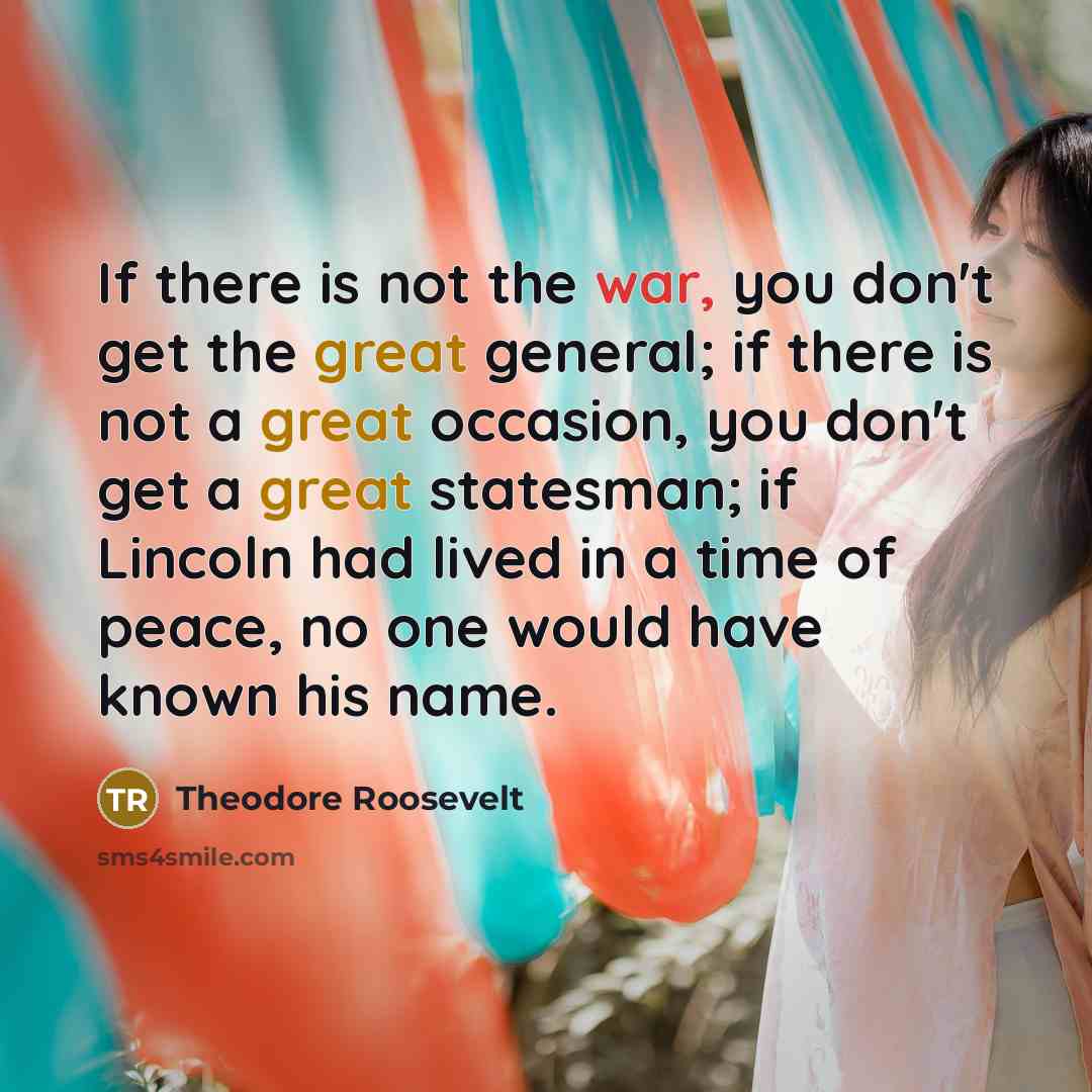 “If there is not the war, you don't get the great general; if there is not a great occasion, you don't get a great statesman; if Lincoln had lived in a time of peace, no one would have known his name.” quote by Theodore Roosevelt