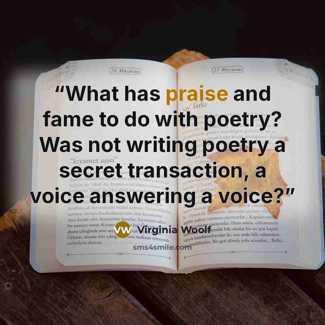 “What has praise and fame to do with poetry? Was not writing poetry a secret transaction, a voice answering a voice?” quote by Virginia Woolf