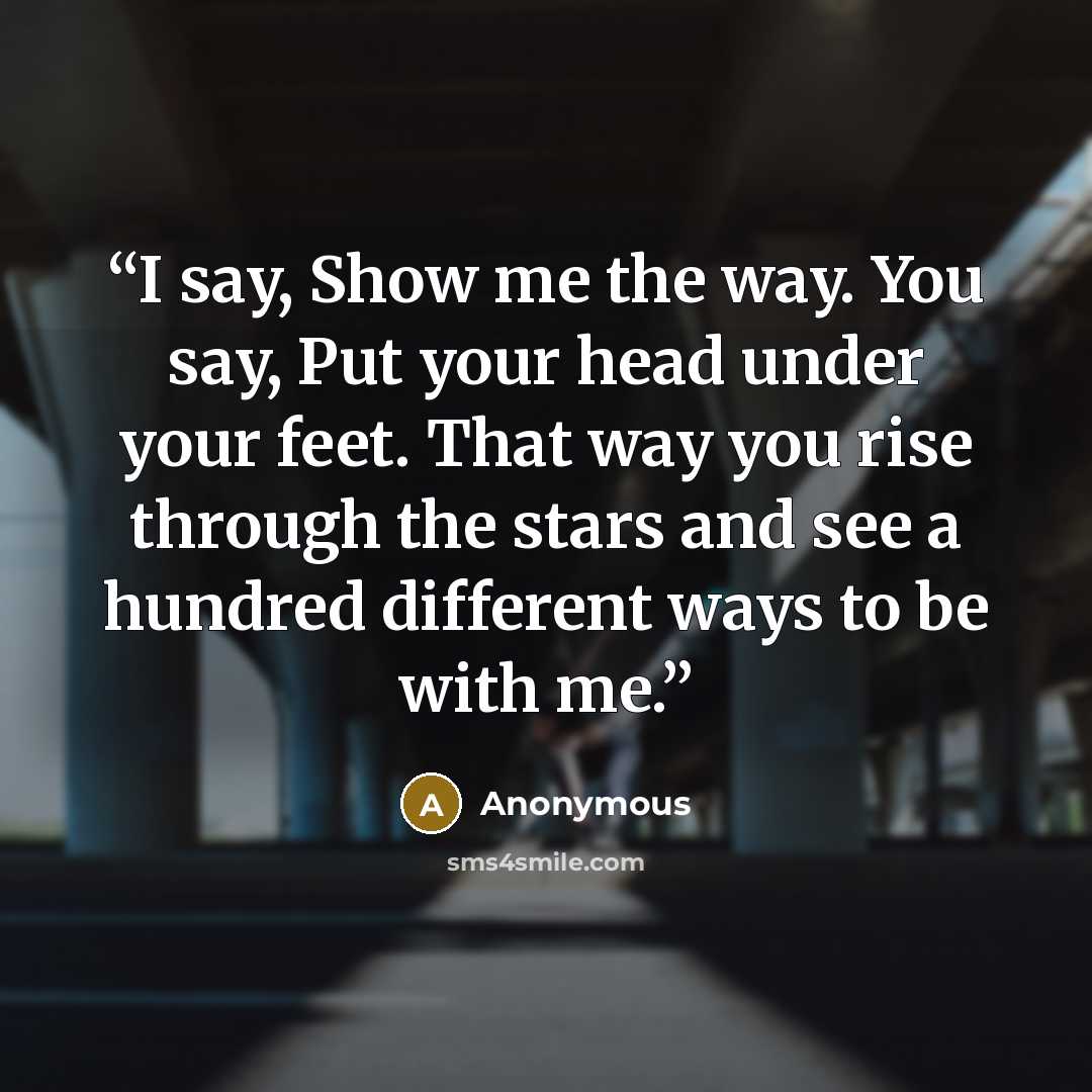 “I say, Show me the way. You say, Put your head under your feet. That way you rise through the stars and see a hundred different ways to be with me.” quote by Anonymous