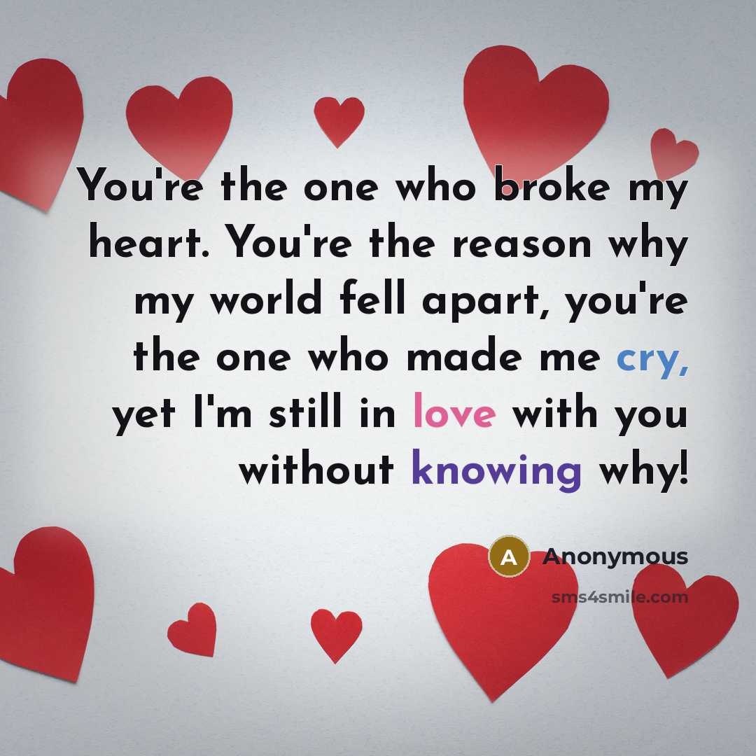 “You're the one who broke my heart. You're the reason why my world fell apart, you're the one who made me cry, yet I'm still in love with you without knowing why!” quote by Anonymous