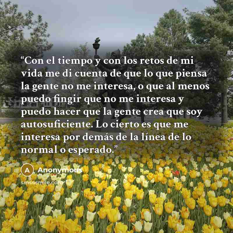 “Con el tiempo y con los retos de mi vida me di cuenta de que lo que piensa la gente no me interesa, o que al menos puedo fingir que no me interesa y puedo hacer que la gente crea que soy autosuficiente. Lo cierto es que me interesa por demás de la línea de lo normal o esperado.” quote by Anonymous