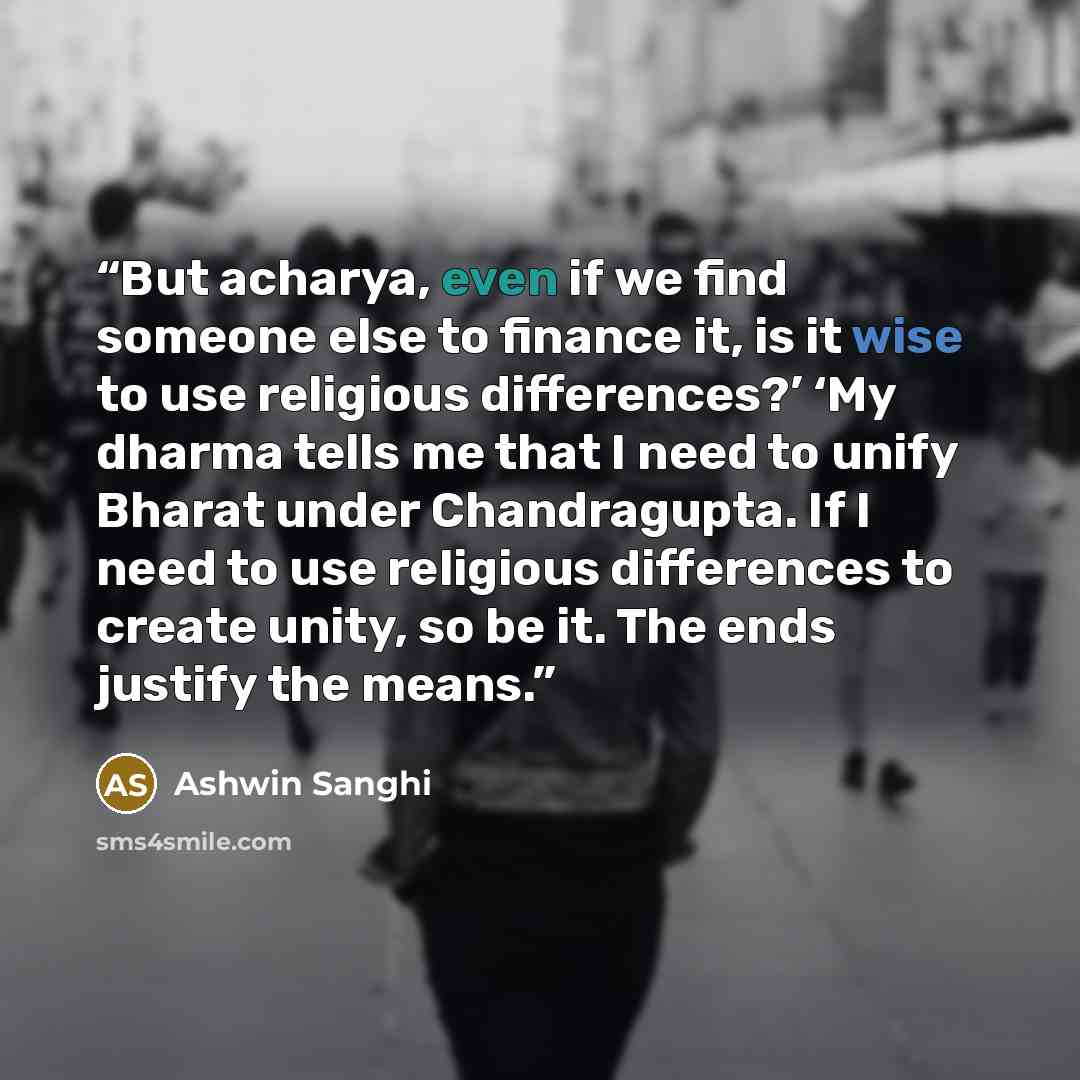“But acharya, even if we find someone else to finance it, is it wise to use religious differences?’ ‘My dharma tells me that I need to unify Bharat under Chandragupta. If I need to use religious differences to create unity, so be it. The ends justify the means.” quote by Ashwin Sanghi