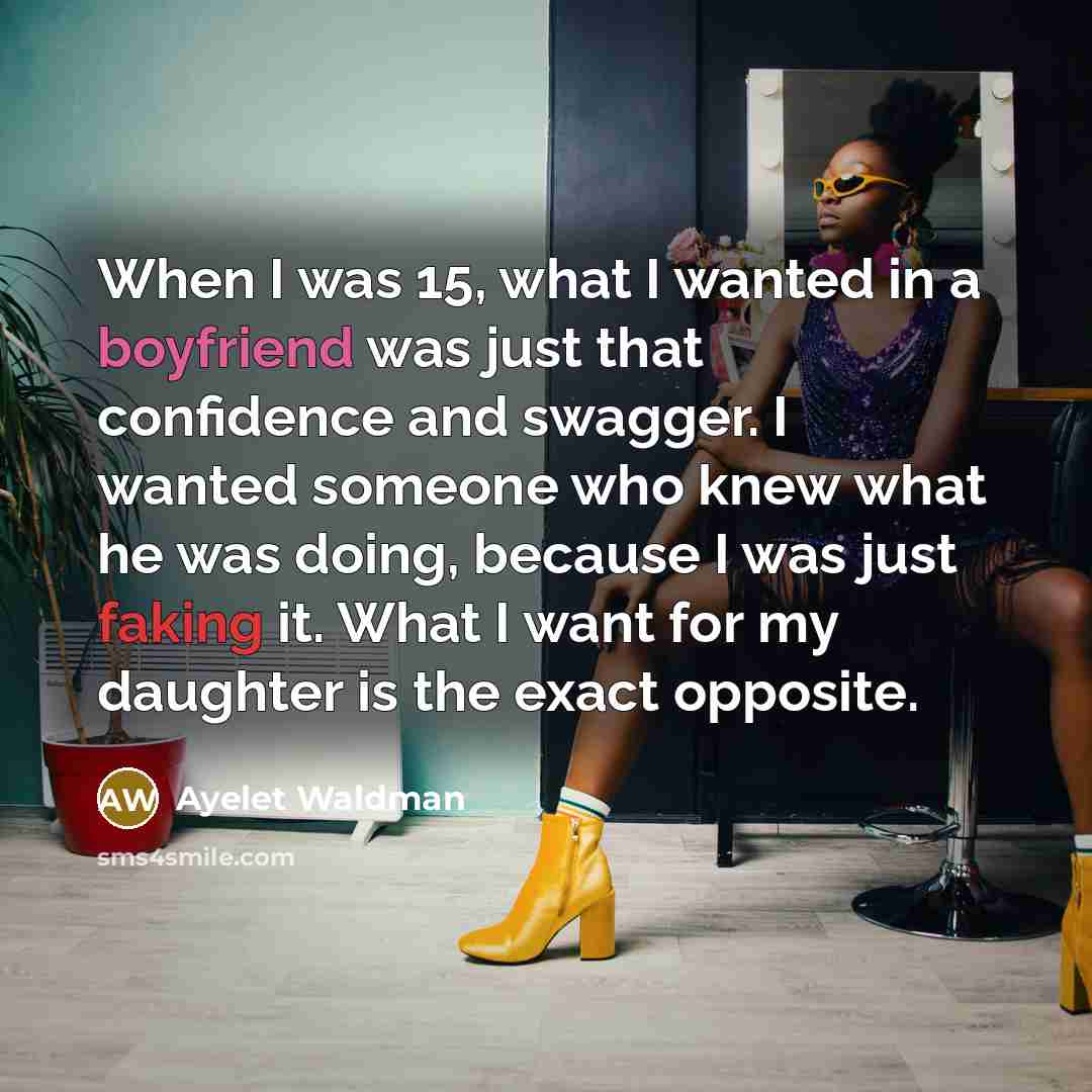 “When I was 15, what I wanted in a boyfriend was just that confidence and swagger. I wanted someone who knew what he was doing, because I was just faking it. What I want for my daughter is the exact opposite.” quote by Ayelet Waldman