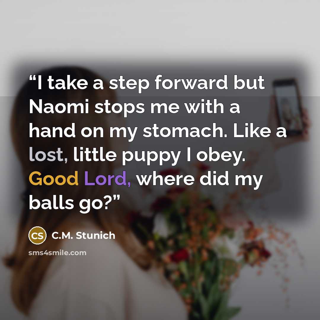 “I take a step forward but Naomi stops me with a hand on my stomach. Like a lost, little puppy I obey. Good Lord, where did my balls go?” quote by C.M. Stunich