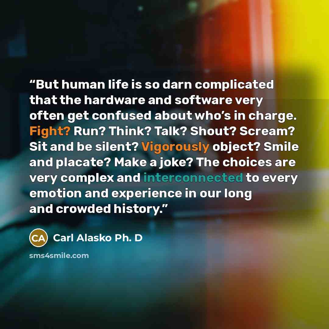 “But human life is so darn complicated that the hardware and software very often get confused about who’s in charge. Fight? Run? Think? Talk? Shout? Scream? Sit and be silent? Vigorously object? Smile and placate? Make a joke? The choices are very complex and interconnected to every emotion and…” quote by Carl Alasko Ph. D