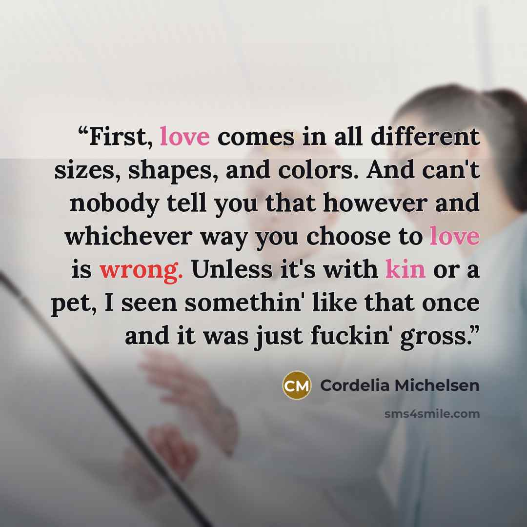 “First, love comes in all different sizes, shapes, and colors. And can't nobody tell you that however and whichever way you choose to love is wrong. Unless it's with kin or a pet, I seen somethin' like that once and it was just fuckin' gross.” quote by Cordelia Michelsen