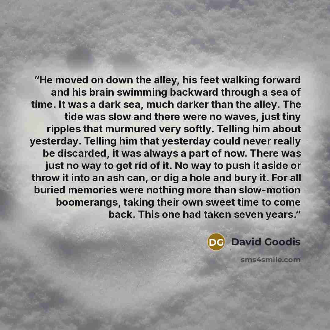 “He moved on down the alley, his feet walking forward and his brain swimming backward through a sea of time. It was a dark sea, much darker than the alley. The tide was slow and there were no waves, just tiny ripples that murmured very softly. Telling him about yesterday. Telling him that yesterday…” quote by David Goodis
