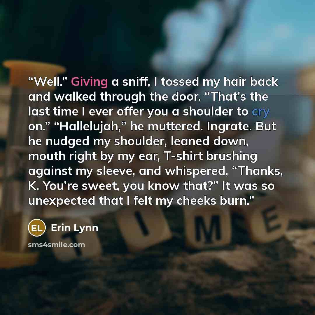 “Well.” Giving a sniff, I tossed my hair back and walked through the door. “That’s the last time I ever offer you a shoulder to cry on.” “Hallelujah,” he muttered. Ingrate. But he nudged my shoulder, leaned down, mouth right by my ear, T-shirt brushing against my sleeve, and whispered, “Thanks, K…” quote by Erin Lynn